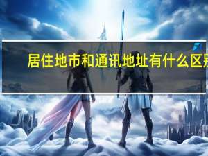 居住地市和通讯地址有什么区别