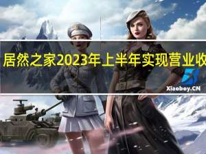 居然之家2023年上半年实现营业收入64.03亿元 归母净利润8.66亿元