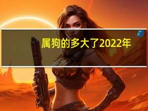 属狗的多大了2022年（属狗的多大）
