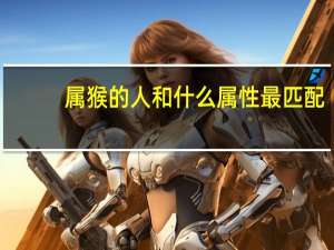 属猴的人和什么属性最匹配（属猴的人和什么属相合）