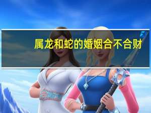 属龙和蛇的婚姻合不合财