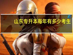 山东专升本每年有多少考生？