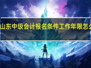 山东中级会计报名条件工作年限怎么审核（中级会计职称报名条件工作年限怎么算）