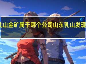 山东乳山金矿属于哪个公司 山东乳山发现大型金矿床