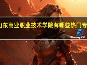 山东商业职业技术学院有哪些热门专业推荐