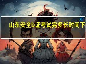 山东安全b证考试完多长时间下证（山东安全b证考试时间）