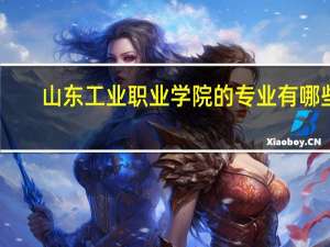 山东工业职业学院的专业有哪些