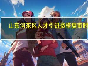 山东河东区人才引进资格复审时间