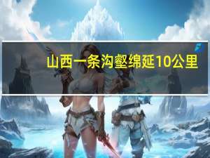 山西一条沟壑绵延10公里：如何形成的？谁也不知道