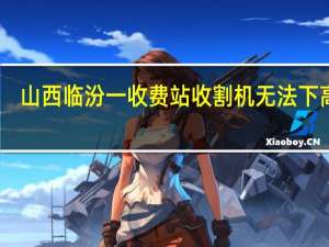 山西临汾一收费站收割机无法下高速？涉事公司致歉：当班收费班长免职