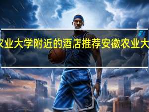 山西农业大学附近的酒店推荐 安徽农业大学附近宾馆