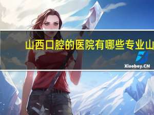 山西口腔的医院有哪些专业 山西哪的牙科好