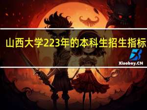 山西大学223年的本科生招生指标如何