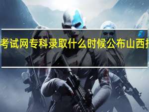 山西招生考试网专科录取什么时候公布 山西招生考试录取网