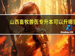 山西畜牧兽医专升本可以升哪里