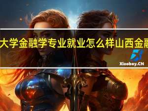 山西财经大学金融学专业就业怎么样 山西金融职业技术学院