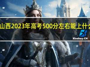 山西2023年高考500分左右能上什么大学