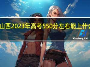 山西2023年高考550分左右能上什么大学