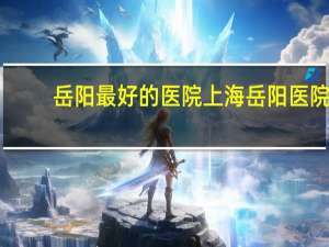 岳阳最好的医院 上海岳阳医院哪个科最有名