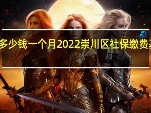 崇川区社保多少钱一个月　2022崇川区社保缴费基数及比例一览表