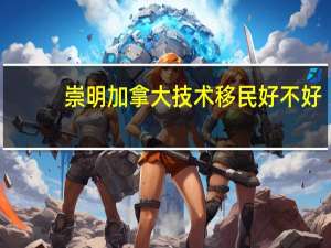 崇明加拿大技术移民好不好