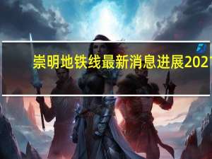 崇明地铁线最新消息进展2021（崇明地铁线）