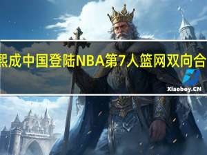 崔永熙成中国登陆NBA第7人 篮网双向合同新星诞生