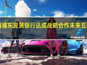 工业和信息化部与上海浦东发展银行达成战略合作 未来五年将新增信贷投放3000亿元