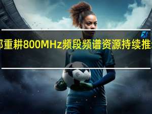 工业和信息化部重耕800MHz频段频谱资源 持续推动我国5G高质量发展