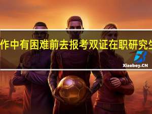 工作中有困难前去报考双证在职研究生有用吗