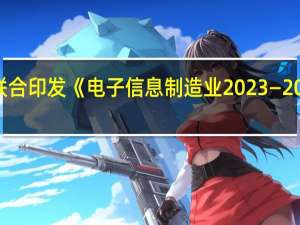 工信部、财政部联合印发《电子信息制造业2023—2024年稳增长行动方案》