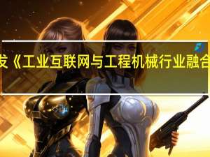 工信部印发《工业互联网与工程机械行业融合应用参考指南》