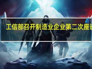 工信部召开制造业企业第二次座谈会：聚焦新动能 加快塑造高质量发展新优势