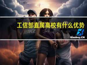 工信部直属高校有什么优势（工信部直属高校）