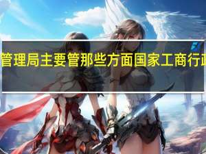 工商管理局主要管那些方面 国家工商行政管理总局