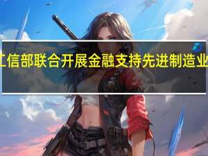 工商银行与工信部联合开展金融支持先进制造业集群发展专项计划