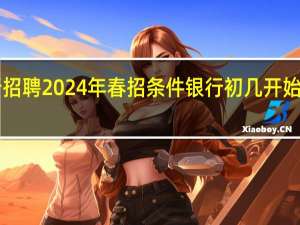 工商银行招聘2024年春招条件 银行初几开始上班2024年的