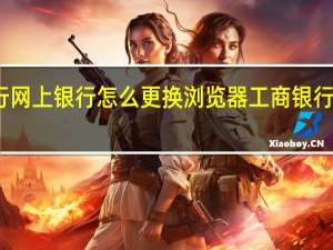 工商银行网上银行怎么更换浏览器 工商银行网上银行助手