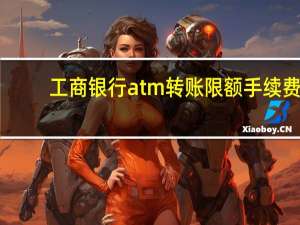 工商银行atm转账限额手续费（工商银行atm转账限额是多少）