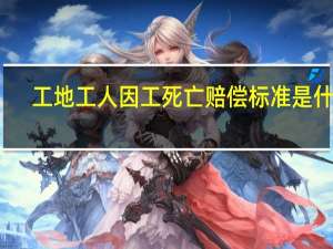 工地工人因工死亡赔偿标准是什么