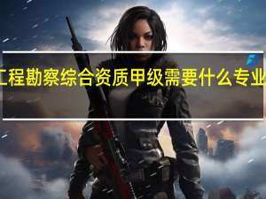 工程勘察综合资质甲级需要什么专业的人员