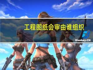 工程图纸会审由谁组织（图纸会审由谁组织的法律条文）