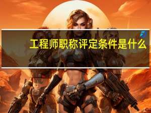 工程师职称评定条件是什么_