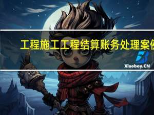 工程施工工程结算账务处理案例（工程施工和工程结算账务处理）
