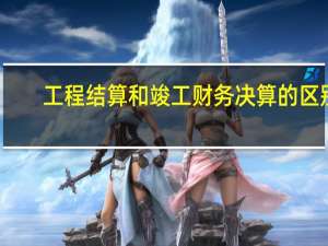 工程结算和竣工财务决算的区别