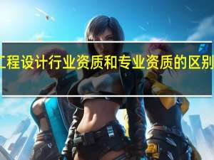 工程设计行业资质和专业资质的区别是什么