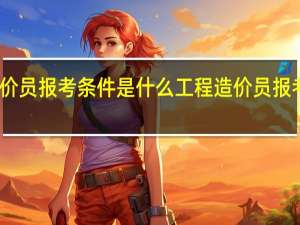 工程造价员报考条件是什么 工程造价员报考条件有哪些