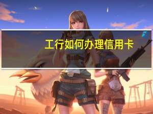 工行如何办理信用卡（工行信用卡办理技巧有哪些）