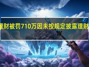 工银理财被罚710万因未按规定披露理财产品净值等