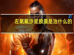 左氧氟沙星胶囊是治什么的（左氧氟沙星胶囊是什么药）